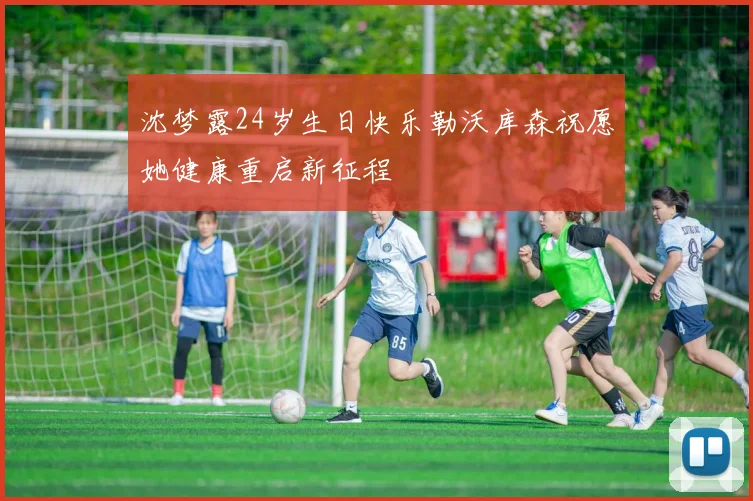 沈梦露24岁生日快乐勒沃库森祝愿她健康重启新征程