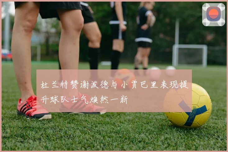 杜兰特赞谢泼德与小贾巴里表现提升球队士气焕然一新
