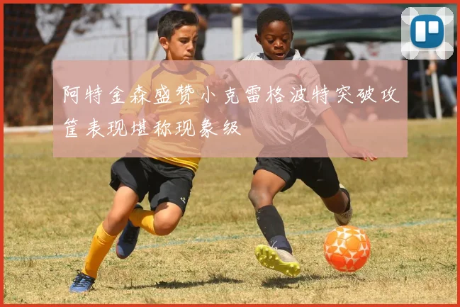 阿特金森盛赞小克雷格波特突破攻筐表现堪称现象级