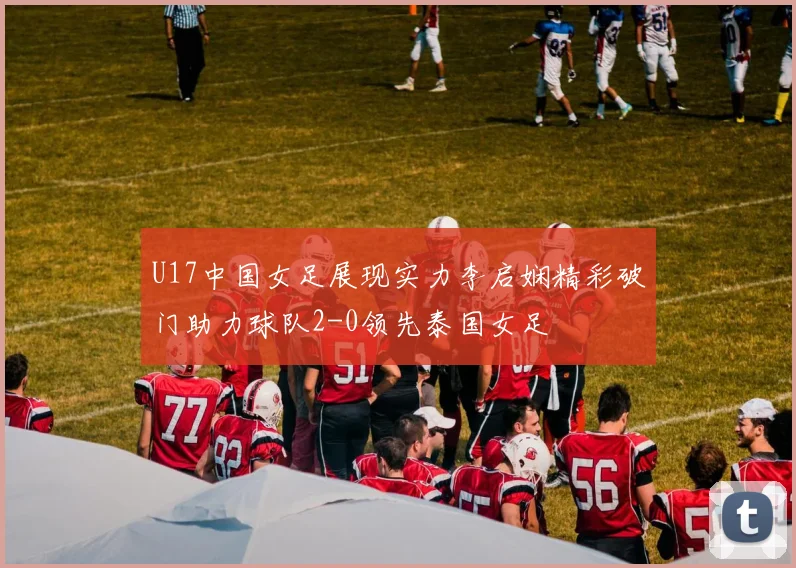 U17中国女足展现实力李启娴精彩破门助力球队2-0领先泰国女足