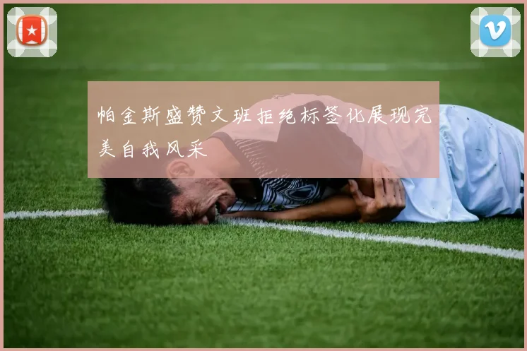 帕金斯盛赞文班拒绝标签化展现完美自我风采