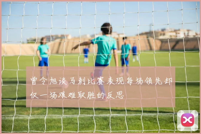 曾令旭谈马刺比赛表现每场领先却仅一场艰难取胜的反思