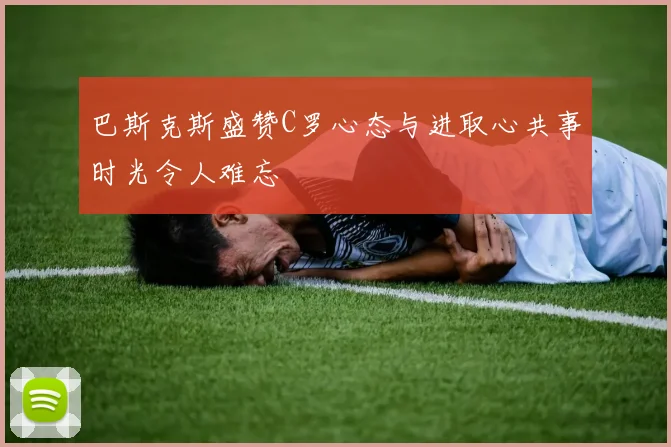 巴斯克斯盛赞C罗心态与进取心共事时光令人难忘