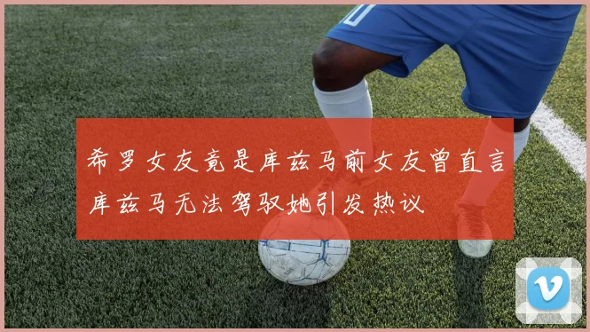 希罗女友竟是库兹马前女友曾直言库兹马无法驾驭她引发热议