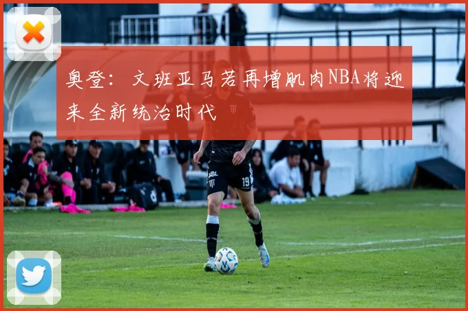 奥登：文班亚马若再增肌肉NBA将迎来全新统治时代