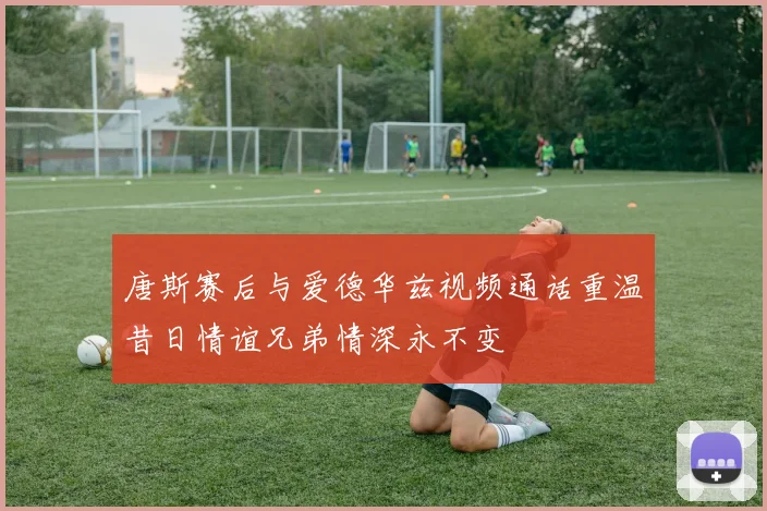 唐斯赛后与爱德华兹视频通话重温昔日情谊兄弟情深永不变