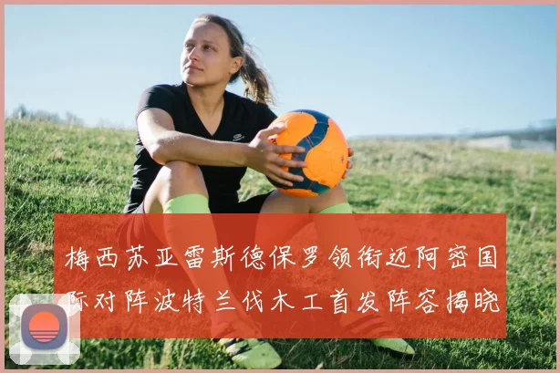 梅西苏亚雷斯德保罗领衔迈阿密国际对阵波特兰伐木工首发阵容揭晓