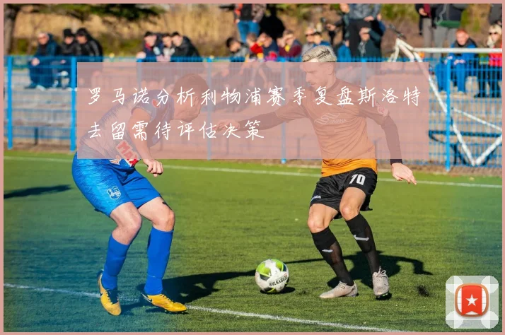 罗马诺分析利物浦赛季复盘斯洛特去留需待评估决策
