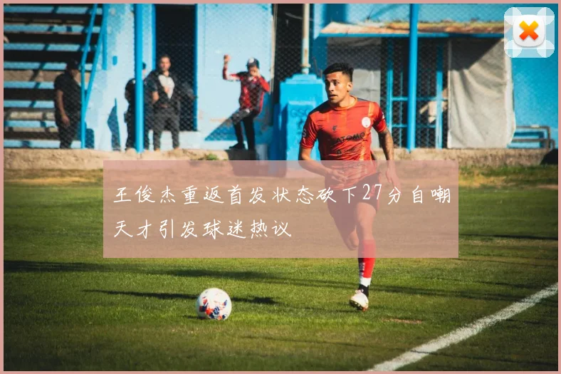 王俊杰重返首发状态砍下27分自嘲天才引发球迷热议