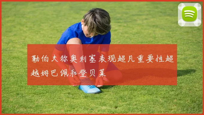 勒伯夫称奥利塞表现超凡重要性超越姆巴佩和登贝莱
